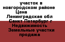 участок в новгородском районе. › Цена ­ 200 000 - Ленинградская обл., Санкт-Петербург г. Недвижимость » Земельные участки продажа   